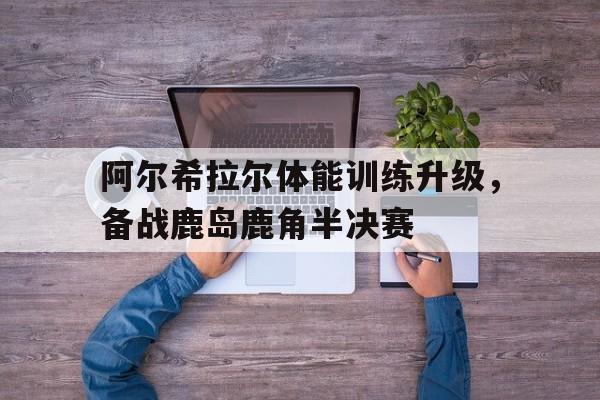 米兰体育教练-阿尔希拉尔体能训练升级，备战鹿岛鹿角半决赛